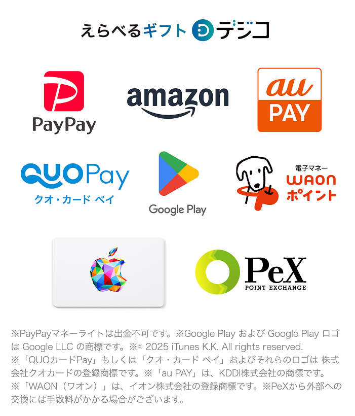 選べるギフト デジコ/PayPay、amazon、au PAY、クオ・カード ペイ、Google Play、電子マネー WAONポイント、Apple Gift Card、POINT EXCHANGE/PayPayマネーライトは出勤不可です。/Google PlayおよびGoogle PlayロゴはGoogle LLCの商標です。/©2025 iTunes K.K. All rights reserved./「QUOカードPay」もしくは「クオ・カード・ペイ」およびそれらのロゴは株式会社クオカードの登録商標です。/「au Pay」は、KDDI株式会社の商標です。/「WAON(ワオン)」は、イオン株式会社の登録商標です。/PeXから外部への交換には手数料がかかる場合がございます。